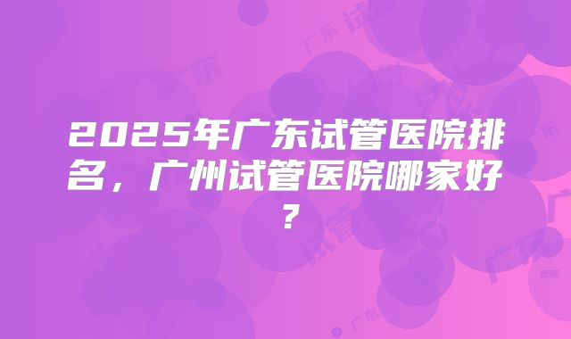 2025年广东试管医院排名,广州试管医院哪家好?