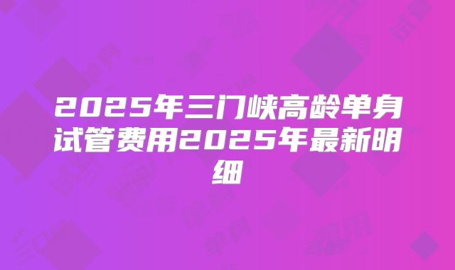 2025年三门峡高龄单身试管费用2025年最新明细