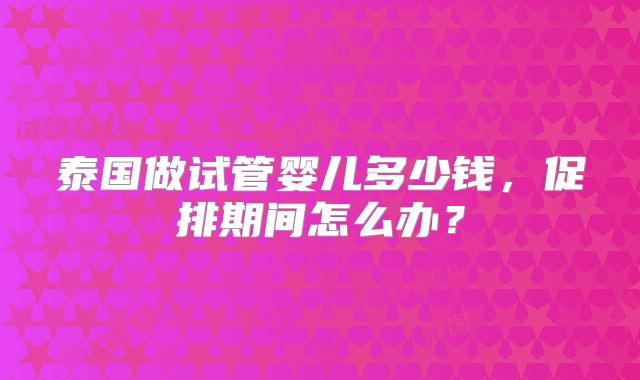 泰国做试管婴儿多少钱,促排期间怎么办?