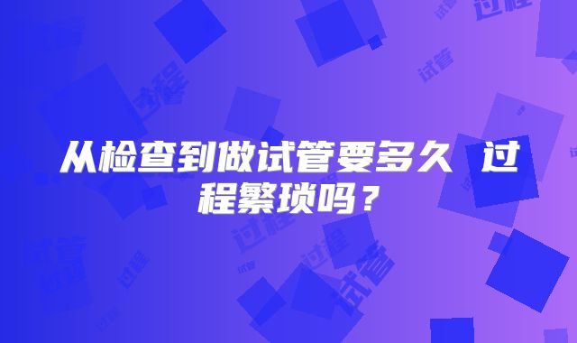从检查到做试管要多久 过程繁琐吗？