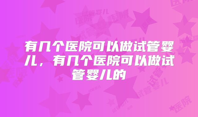 有几个医院可以做试管婴儿,有几个医院可以做试管婴儿的