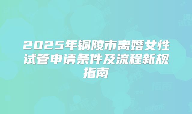 2025年铜陵市离婚女性试管申请条件及流程新规指南