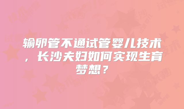 输卵管不通试管婴儿技术，长沙夫妇如何实现生育梦想？