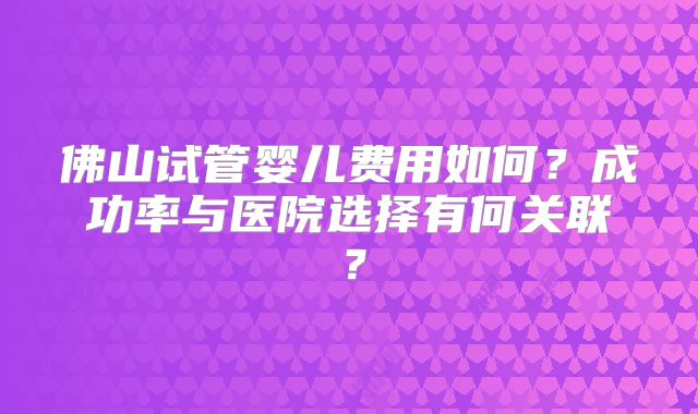 佛山试管婴儿费用如何？成功率与医院选择有何关联？