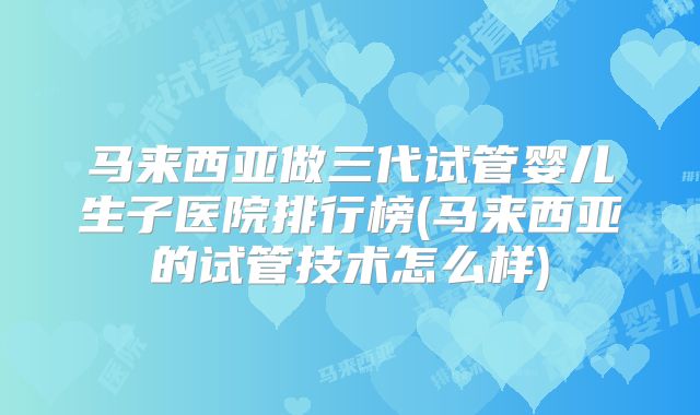 马来西亚做三代试管婴儿生子医院排行榜(马来西亚的试管技术怎么样)