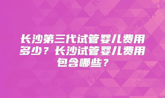长沙第三代试管婴儿费用多少?长沙试管婴儿费用包含哪些?