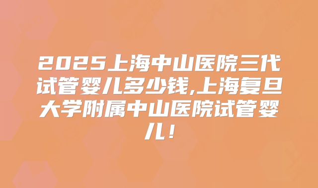 2025上海中山医院三代试管婴儿多少钱,上海复旦大学附属中山医院试管婴儿!