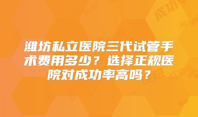 潍坊私立医院三代试管手术费用多少?选择正规医院对成功率高吗?
