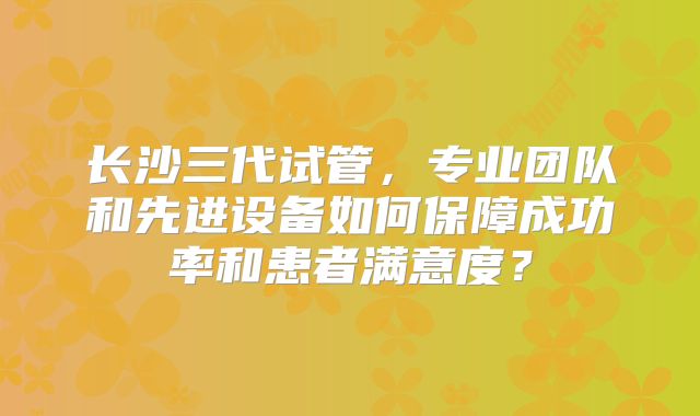 长沙三代试管,专业团队和先进设备如何保障成功率和患者满意度?
