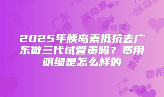 2025年胰岛素抵抗去广东做三代试管贵吗?费用明细是怎么样的