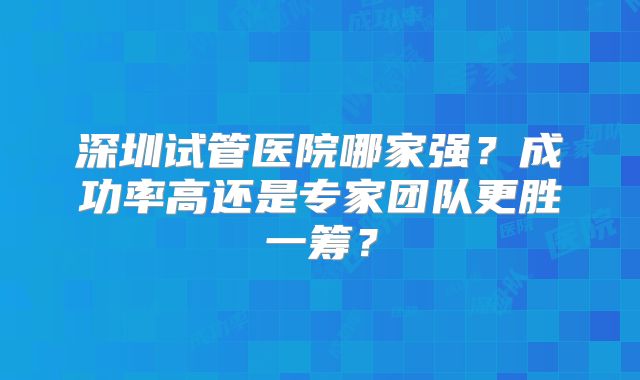 深圳试管医院哪家强?成功率高还是专家团队更胜一筹?