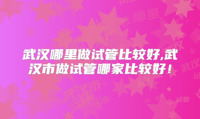 武汉哪里做试管比较好,武汉市做试管哪家比较好！