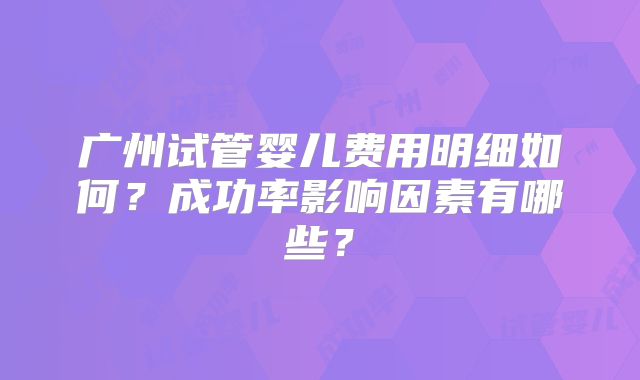 广州试管婴儿费用明细如何?成功率影响因素有哪些?