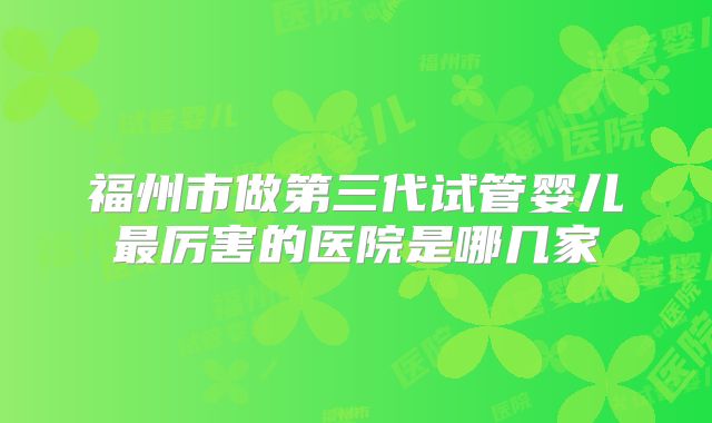 福州市做第三代试管婴儿最厉害的医院是哪几家