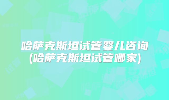 哈萨克斯坦试管婴儿咨询(哈萨克斯坦试管哪家)
