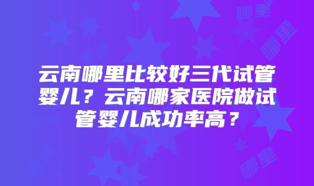 云南哪里比较好三代试管婴儿？云南哪家医院做试管婴儿成功率高？