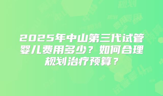 2025年中山第三代试管婴儿费用多少?如何合理规划治疗预算?