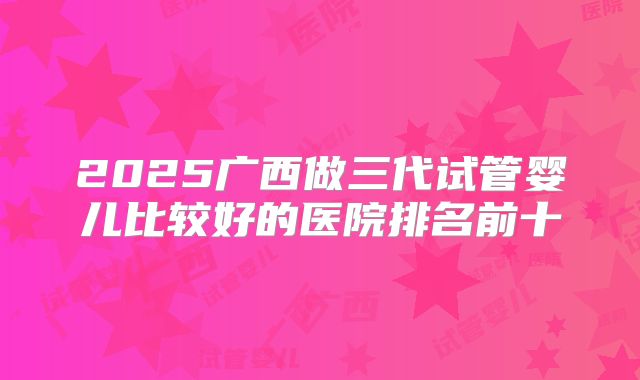 2025广西做三代试管婴儿比较好的医院排名前十