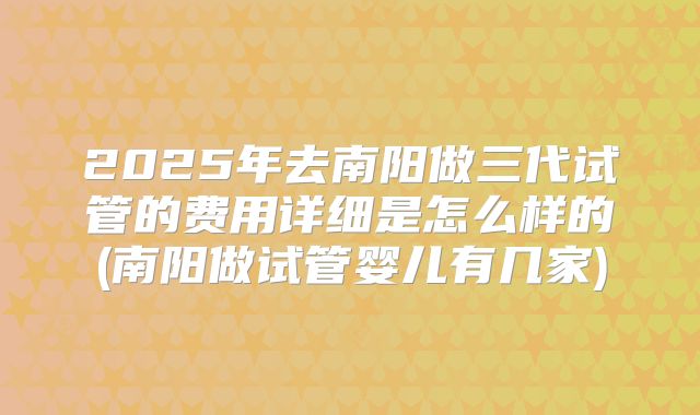 2025年去南阳做三代试管的费用详细是怎么样的(南阳做试管婴儿有几家)