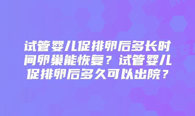 试管婴儿促排卵后多长时间卵巢能恢复？试管婴儿促排卵后多久可以出院？