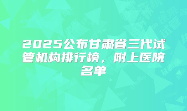 2025公布甘肃省三代试管机构排行榜,附上医院名单