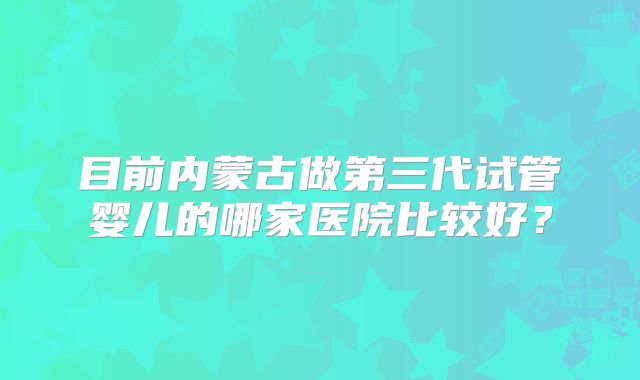 目前内蒙古做第三代试管婴儿的哪家医院比较好?