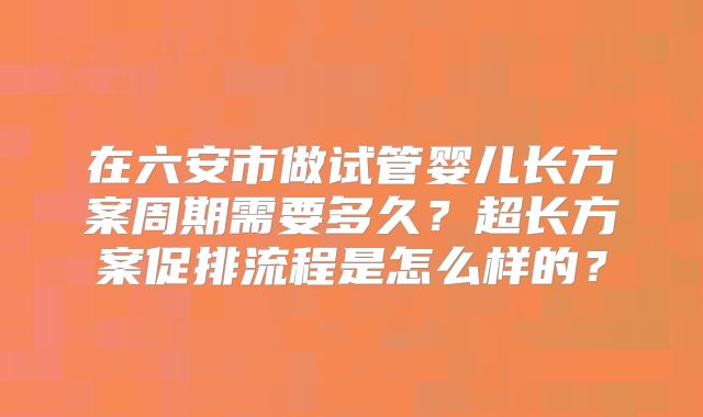 在六安市做试管婴儿长方案周期需要多久？超长方案促排流程是怎么样的？