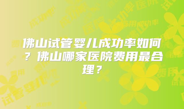 佛山试管婴儿成功率如何？佛山哪家医院费用最合理？