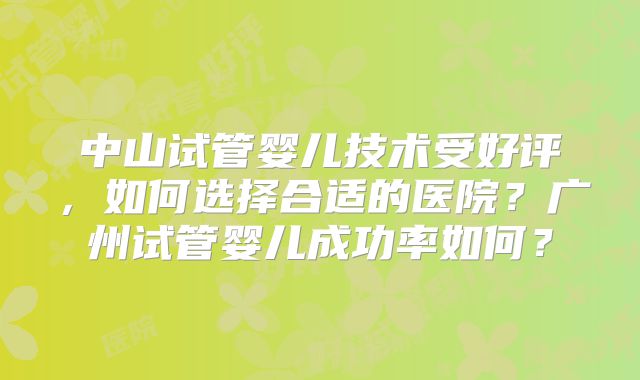 中山试管婴儿技术受好评,如何选择合适的医院?广州试管婴儿成功率如何?