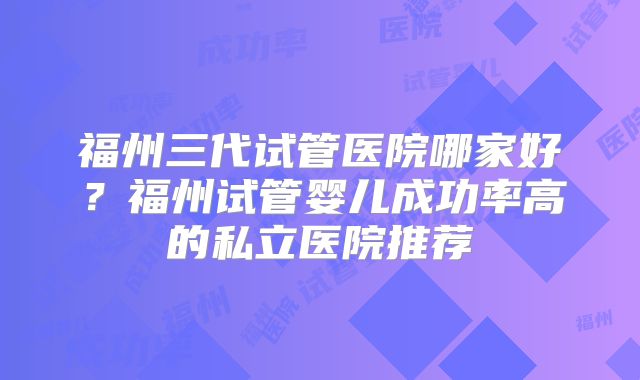 福州三代试管医院哪家好？福州试管婴儿成功率高的私立医院推荐