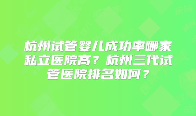 杭州试管婴儿成功率哪家私立医院高?杭州三代试管医院排名如何?