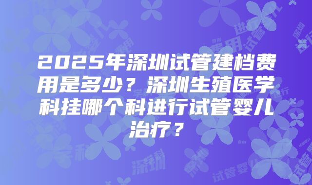 2025年深圳试管建档费用是多少?深圳生殖医学科挂哪个科进行试管婴儿治疗?