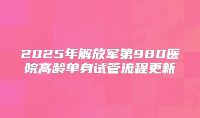 2025年解放军第980医院高龄单身试管流程更新
