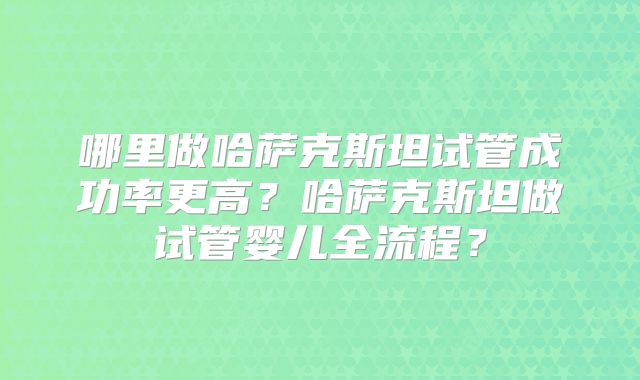 哪里做哈萨克斯坦试管成功率更高?哈萨克斯坦做试管婴儿全流程?