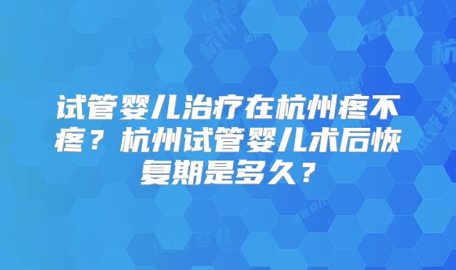 试管婴儿治疗在杭州疼不疼？杭州试管婴儿术后恢复期是多久？