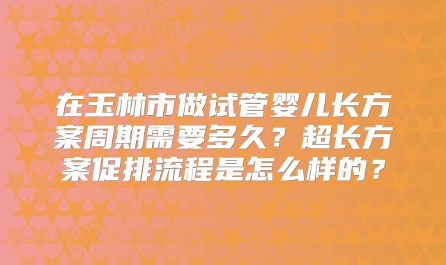 在玉林市做试管婴儿长方案周期需要多久?超长方案促排流程是怎么样的?