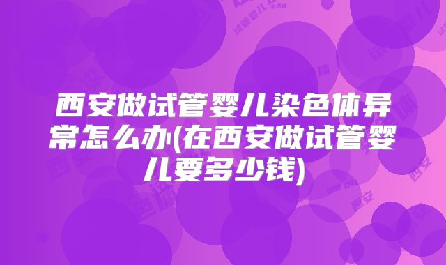 西安做试管婴儿染色体异常怎么办(在西安做试管婴儿要多少钱)