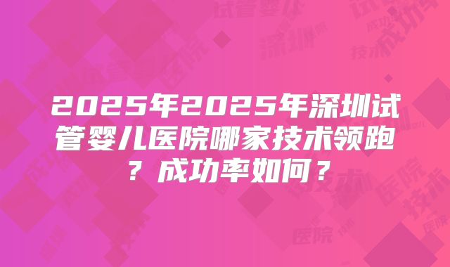 2025年2025年深圳试管婴儿医院哪家技术领跑?成功率如何?