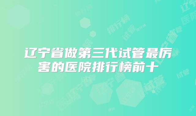 辽宁省做第三代试管最厉害的医院排行榜前十
