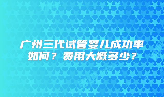 广州三代试管婴儿成功率如何?费用大概多少?