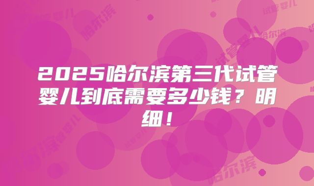 2025哈尔滨第三代试管婴儿到底需要多少钱？明细！
