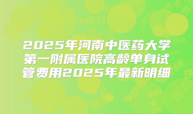2025年河南中医药大学第一附属医院高龄单身试管费用2025年最新明细