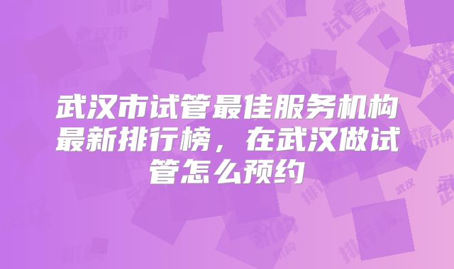 武汉市试管最佳服务机构最新排行榜，在武汉做试管怎么预约