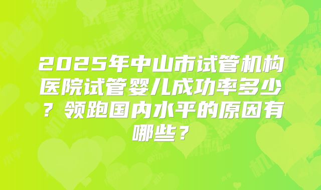 2025年中山市试管机构医院试管婴儿成功率多少?领跑国内水平的原因有哪些?
