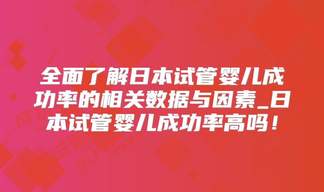 全面了解日本试管婴儿成功率的相关数据与因素_日本试管婴儿成功率高吗!