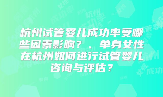 杭州试管婴儿成功率受哪些因素影响?、单身女性在杭州如何进行试管婴儿咨询与评估?