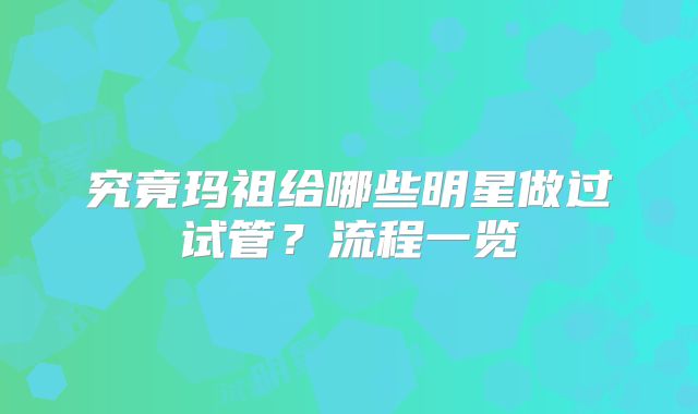 究竟玛祖给哪些明星做过试管?流程一览