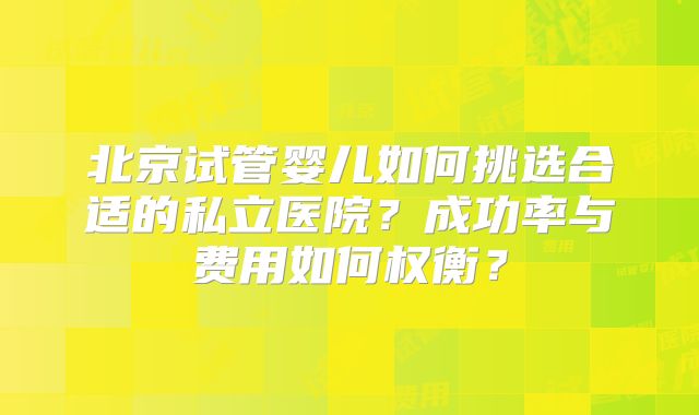 北京试管婴儿如何挑选合适的私立医院?成功率与费用如何权衡?