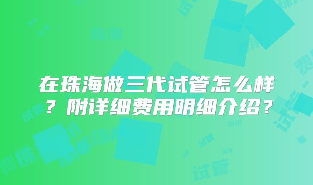 在珠海做三代试管怎么样？附详细费用明细介绍？