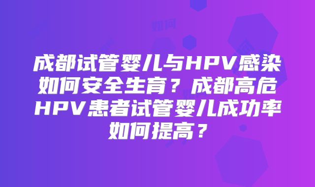 成都试管婴儿与HPV感染如何安全生育?成都高危HPV患者试管婴儿成功率如何提高?